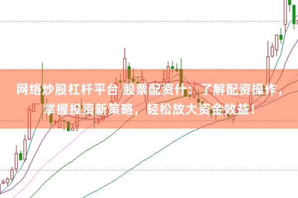网络炒股杠杆平台 股票配资什：了解配资操作，掌握投资新策略，轻松放大资金效益！