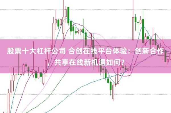 股票十大杠杆公司 合创在线平台体验：创新合作，共享在线新机遇如何？