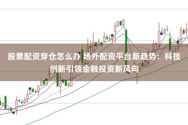 股票配资穿仓怎么办 场外配资平台新趋势：科技创新引领金融投资新风向