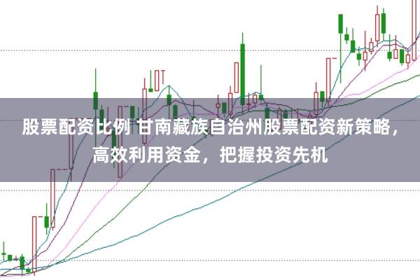 股票配资比例 甘南藏族自治州股票配资新策略，高效利用资金，把握投资先机