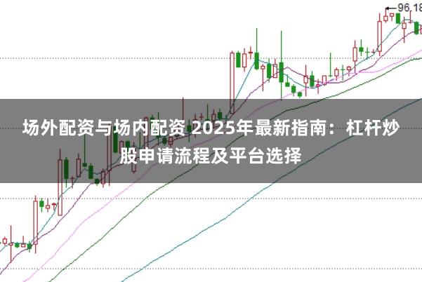 场外配资与场内配资 2025年最新指南：杠杆炒股申请流程及平台选择