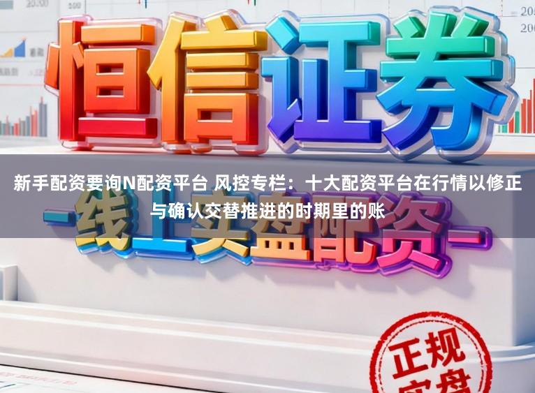 新手配资要询N配资平台 风控专栏：十大配资平台在行情以修正与确认交替推进的时期里的账