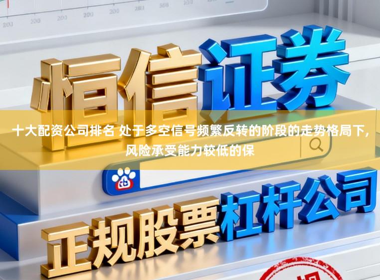 十大配资公司排名 处于多空信号频繁反转的阶段的走势格局下,风险承受能力较低的保