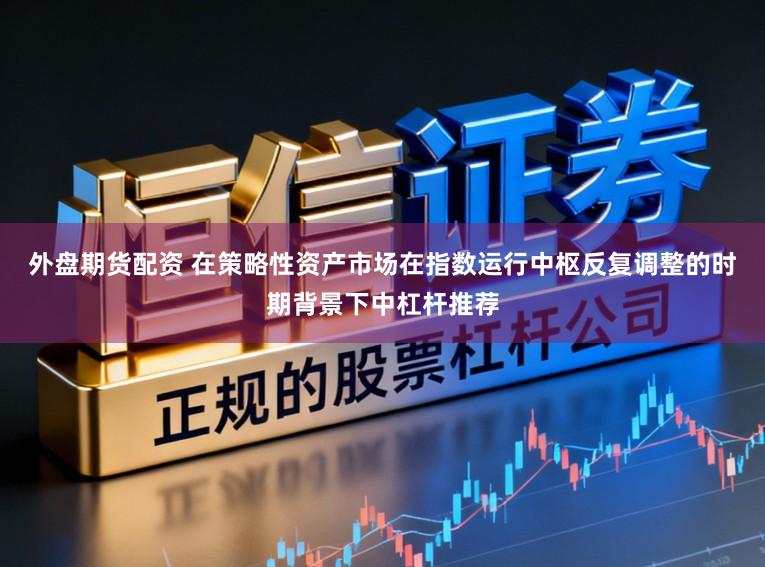 外盘期货配资 在策略性资产市场在指数运行中枢反复调整的时期背景下中杠杆推荐