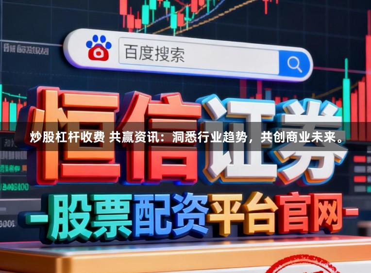 炒股杠杆收费 共赢资讯：洞悉行业趋势，共创商业未来。