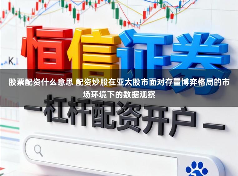 股票配资什么意思 配资炒股在亚太股市面对存量博弈格局的市场环境下的数据观察