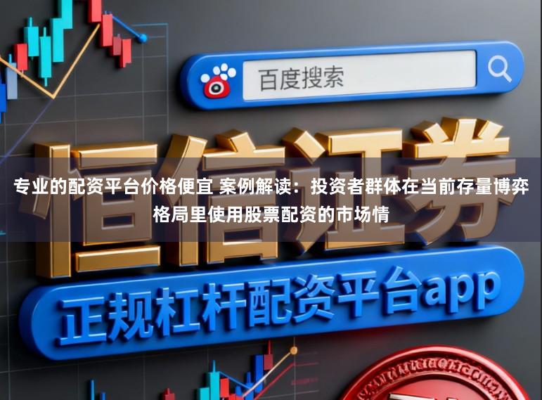 专业的配资平台价格便宜 案例解读：投资者群体在当前存量博弈格局里使用股票配资的市场情