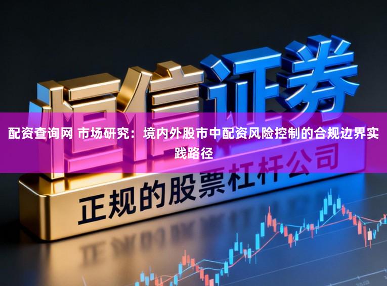 配资查询网 市场研究：境内外股市中配资风险控制的合规边界实践路径